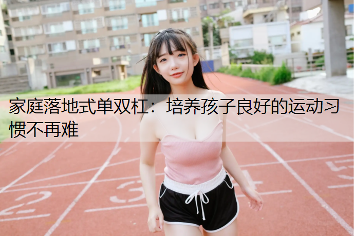 家庭落地式单双杠：培养孩子良好的运动习惯不再难